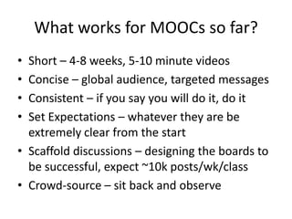 What works for MOOCs so far?
• Short – 4-8 weeks, 5-10 minute videos
• Concise – global audience, targeted messages
• Consistent – if you say you will do it, do it
• Set Expectations – whatever they are be
  extremely clear from the start
• Scaffold discussions – designing the boards to
  be successful, expect ~10k posts/wk/class
• Crowd-source – sit back and observe
 