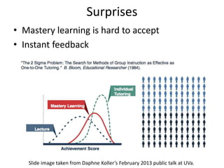 Surprises
• Mastery learning is hard to accept
• Instant feedback




   Slide image taken from Daphne Koller’s February 2013 public talk at UVa.
 