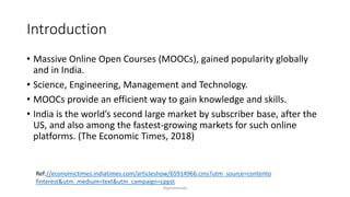 Introduction
? Massive Online Open Courses (MOOCs), gained popularity globally
and in India.
? Science, Engineering, Management and Technology.
? MOOCs provide an efficient way to gain knowledge and skills.
? India is the worlds second large market by subscriber base, after the
US, and also among the fastest-growing markets for such online
platforms. (The Economic Times, 2018)
Ref://economictimes.indiatimes.com/articleshow/65914966.cms?utm_source=contento
finterest&utm_medium=text&utm_campaign=cppst
?girishmude
 