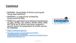 SWAYAM
? SWAYAM: Study Webs of Active Learning for
Young Aspiring Minds
? SWAYAM is a programme initiated by
Government of India
? MHRD has appointed nine National Coordinators
viz UGC, NPTEL, CEC, IGNOU, NCERT, NIOS, IIMB,
NITTTR & AICTE which have been assigned a
specific sector for preparation of online courses
for SWAYAM.
? https://swayam.gov.in/
? https://docs.google.com/spreadsheets/d/e/2PACX-
1vRgBO0bXtb52Ocx-aT7yy6j5twA-
3GcgWiN5RCGboG3XTD6P5hWpG_jbz8PZA1Aw5YPl2MeEPziCyKm
/pubhtml?gid=0&single=true
?girishmude
 