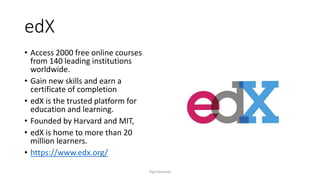 edX
? Access 2000 free online courses
from 140 leading institutions
worldwide.
? Gain new skills and earn a
certificate of completion
? edX is the trusted platform for
education and learning.
? Founded by Harvard and MIT,
? edX is home to more than 20
million learners.
? https://www.edx.org/
?girishmude
 