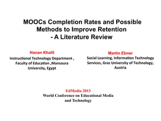 MOOCs Completion Rates and Possible
Methods to Improve Retention
- A Literature Review
Hanan Khalil
Instruc(onal	
  Technology	
  Department	
  ,	
  
Faculty	
  of	
  Educa(on	
  ,Mansoura	
  
University,	
  Egypt	
  
Martin Ebner
Social	
  Learning,	
  Informa(on	
  Technology	
  
Services,	
  Graz	
  University	
  of	
  Technology,	
  
Austria	
  
	
  
EdMedia 2013
World Conference on Educational Media
and Technology
 