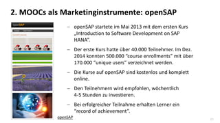 21
 openSAP startete im Mai 2013 mit dem ersten Kurs
„Introduction to Software Development on SAP
HANA”.
 Der erste Kurs hatte über 40.000 Teilnehmer. Im Dez.
2014 konnten 500.000 “course enrollments” mit über
170.000 “unique users” verzeichnet werden.
 Die Kurse auf openSAP sind kostenlos und komplett
online.
 Den Teilnehmern wird empfohlen, wöchentlich
4-5 Stunden zu investieren.
 Bei erfolgreicher Teilnahme erhalten Lerner ein
“record of achievement”.
2. MOOCs als Marketinginstrumente: openSAP
openSAP
 