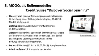 25
 Hintergrund: neue Anforderungen aus dem Business,
Verbreitung neuer Bildungs-technologien, 70-20-10-
Modell als Referenz
 Zielgruppe: alle Ausbildungsverantwortlichen
in der CS (global)
 Ziele: Die Teilnehmer sollen sich aktiv mit Social Media
auseinandersetzen; sie sollen in der Lage sein, Social
Learning und Learning Communities in ihre
Bildungskonzepte zu integrieren.
 Dauer: 6 Wochen (13.01. – 24.02.2014), komplett online
 Arbeitsaufwand: 4 Stunden in der Woche
3. MOOCs als Rollenmodelle:
Credit Suisse “Discover Social Learning”
Fuse Universal, 2011
 
