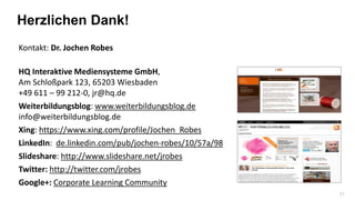 31
Kontakt: Dr. Jochen Robes
HQ Interaktive Mediensysteme GmbH,
Am Schloßpark 123, 65203 Wiesbaden
+49 611 – 99 212-0, jr@hq.de
Weiterbildungsblog: www.weiterbildungsblog.de
info@weiterbildungsblog.de
Xing: https://www.xing.com/profile/Jochen_Robes
LinkedIn: de.linkedin.com/pub/jochen-robes/10/57a/98
Slideshare: http://www.slideshare.net/jrobes
Twitter: http://twitter.com/jrobes
Google+: Corporate Learning Community
Herzlichen Dank!
 