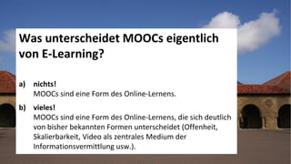 9
www.hq.de
Was unterscheidet MOOCs eigentlich
von E-Learning?
a) nichts!
MOOCs sind eine Form des Online-Lernens.
b) vieles!
MOOCs sind eine Form des Online-Lernens, die sich deutlich
von bisher bekannten Formen unterscheidet (Offenheit,
Skalierbarkeit, Video als zentrales Medium der
Informationsvermittlung usw.).
 
