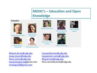 MOOC’s	
  –	
  EducaRon	
  and	
  Open	
  
Knowledge	
  

Miquel.duran@udg.edu	
  
Josep.duran@udg.edu	
  
Silvia.simon@udg.edu	
  
evasantosgarcia@gmail.com	
  
mireiaguell@gmail.com	
  
	
  

Laia.guillaumes@udg.edu	
  
Josepanton.vieta@udg.edu	
  
Miquel.sola@udg.edu	
  
Pere.cornellacanals@udg.edu	
  
	
  

 