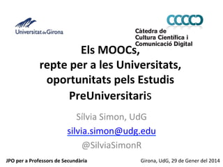 Els	
  MOOCs,	
  	
  
repte	
  per	
  a	
  les	
  Universitats,	
  
oportunitats	
  pels	
  Estudis	
  
PreUniversitaris	
  
Sílvia	
  Simon,	
  UdG	
  
silvia.simon@udg.edu	
  
@SilviaSimonR	
  
	
  
JPO	
  per	
  a	
  Professors	
  de	
  Secundària	
  
Girona,	
  UdG,	
  29	
  de	
  Gener	
  del	
  2014	
  

 