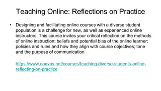 Teaching Online: Reflections on Practice
• Designing and facilitating online courses with a diverse student
population is a challenge for new, as well as experienced online
instructors. This course invites your critical reflection on the methods
of online instruction; beliefs and potential bias of the online learner;
policies and rules and how they align with course objectives; tone
and the purpose of communication
https://www.canvas.net/courses/teaching-diverse-students-online-
reflecting-on-practice
 