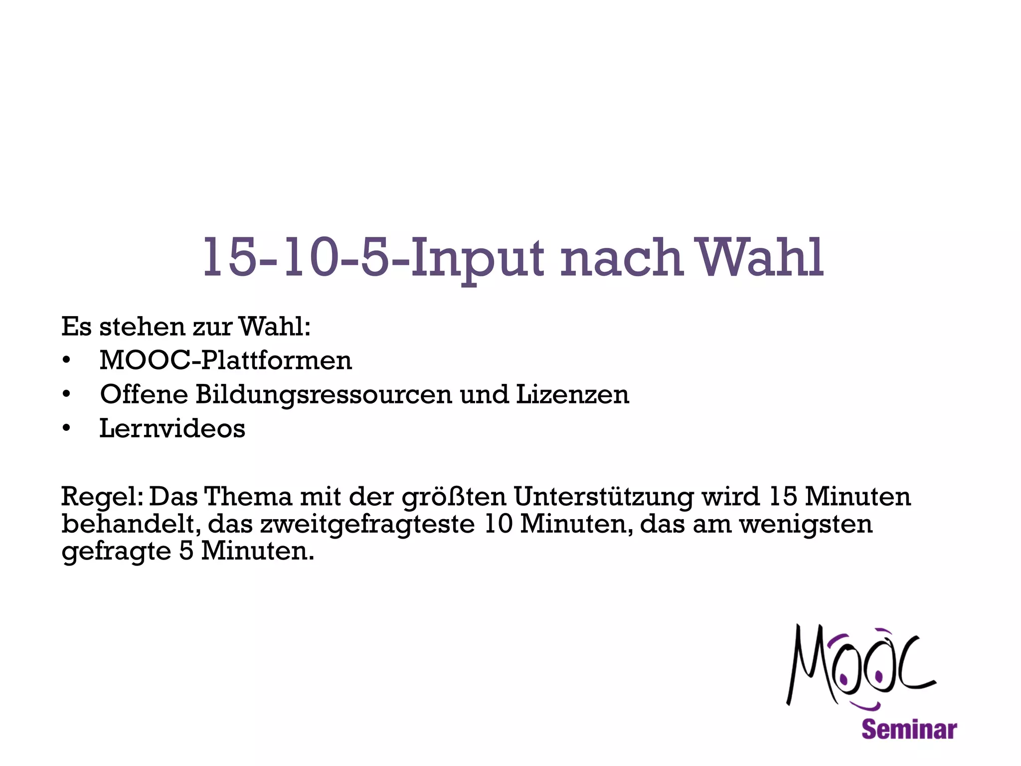 15-10-5-Input nach Wahl
Es stehen zur Wahl:
•  MOOC-Plattformen
•  Offene Bildungsressourcen und Lizenzen
•  Lernvideos
Regel: Das Thema mit der größten Unterstützung wird 15 Minuten
behandelt, das zweitgefragteste 10 Minuten, das am wenigsten
gefragte 5 Minuten.

 
