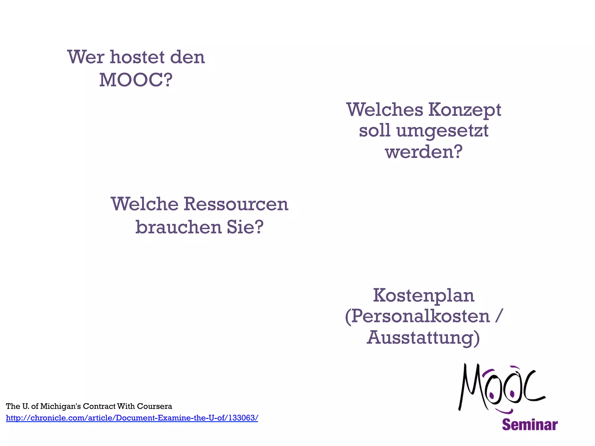 Wer hostet den
MOOC?
Welches Konzept
soll umgesetzt
werden?
Welche Ressourcen
brauchen Sie?
Kostenplan
(Personalkosten /
Ausstattung)

The U. of Michigan's Contract With Coursera
http://chronicle.com/article/Document-Examine-the-U-of/133063/

 