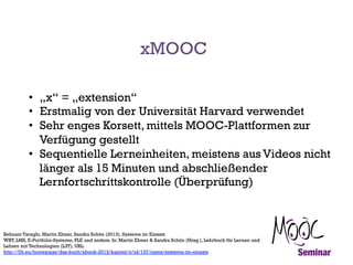 xMOOC
•  „x“ = „extension“
•  Erstmalig von der Universität Harvard verwendet
•  Sehr enges Korsett, mittels MOOC-Plattformen zur
Verfügung gestellt
•  Sequentielle Lerneinheiten, meistens aus Videos nicht
länger als 15 Minuten und abschließender
Lernfortschrittskontrolle (Überprüfung)

Behnam Taraghi, Martin Ebner, Sandra Schön (2013). Systeme im Einsatz
WBT, LMS, E-Portfolio-Systeme, PLE und andere. In: Martin Ebner & Sandra Schön (Hrsg.), Lehrbuch für Lernen und
Lehren mit Technologien (L3T). URL:
http://l3t.eu/homepage/das-buch/ebook-2013/kapitel/o/id/137/name/systeme-im-einsatz

 
