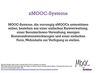 xMOOC-Systeme
MOOC-Systeme, die vorrangig xMOOCs unterstützen
sollen, bestehen aus einer einfachen Kursverwaltung,
einer BenutzerInnen-Verwaltung, wenigen
Kommunikationswerkzeugen und einer einfachen
Form, Webinhalte zur Verfügung zu stellen.

Behnam Taraghi, Martin Ebner, Sandra Schön (2013). Systeme im Einsatz
WBT, LMS, E-Portfolio-Systeme, PLE und andere. In: Martin Ebner & Sandra Schön (Hrsg.), Lehrbuch für Lernen und
Lehren mit Technologien (L3T). URL:
http://l3t.eu/homepage/das-buch/ebook-2013/kapitel/o/id/137/name/systeme-im-einsatz

 