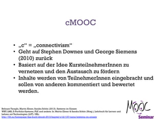 cMOOC
•  „c“ = „connectivism“
•  Geht auf Stephen Downes und George Siemens
(2010) zurück
•  Basiert auf der Idee KursteilnehmerInnen zu
vernetzen und den Austausch zu fördern
•  Inhalte werden von TeilnehmerInnen eingebracht und
sollen von anderen kommentiert und bewertet
werden.
Behnam Taraghi, Martin Ebner, Sandra Schön (2013). Systeme im Einsatz
WBT, LMS, E-Portfolio-Systeme, PLE und andere. In: Martin Ebner & Sandra Schön (Hrsg.), Lehrbuch für Lernen und
Lehren mit Technologien (L3T). URL:
http://l3t.eu/homepage/das-buch/ebook-2013/kapitel/o/id/137/name/systeme-im-einsatz

 