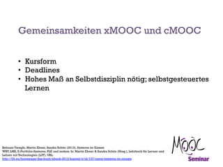 Gemeinsamkeiten xMOOC und cMOOC
•  Kursform
•  Deadlines
•  Hohes Maß an Selbstdisziplin nötig; selbstgesteuertes
Lernen

Behnam Taraghi, Martin Ebner, Sandra Schön (2013). Systeme im Einsatz
WBT, LMS, E-Portfolio-Systeme, PLE und andere. In: Martin Ebner & Sandra Schön (Hrsg.), Lehrbuch für Lernen und
Lehren mit Technologien (L3T). URL:
http://l3t.eu/homepage/das-buch/ebook-2013/kapitel/o/id/137/name/systeme-im-einsatz

 