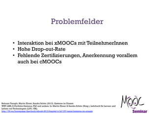 Problemfelder
•  Interaktion bei xMOOCs mit TeilnehmerInnen
•  Hohe Drop-out-Rate
•  Fehlende Zertifizierungen, Anerkennung vorallem
auch bei cMOOCs

Behnam Taraghi, Martin Ebner, Sandra Schön (2013). Systeme im Einsatz
WBT, LMS, E-Portfolio-Systeme, PLE und andere. In: Martin Ebner & Sandra Schön (Hrsg.), Lehrbuch für Lernen und
Lehren mit Technologien (L3T). URL:
http://l3t.eu/homepage/das-buch/ebook-2013/kapitel/o/id/137/name/systeme-im-einsatz

 