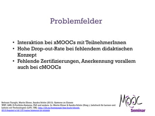 Problemfelder
• Interaktion bei xMOOCs mit TeilnehmerInnen
• Hohe Drop-out-Rate bei fehlendem didaktischen
Konzept
• Fehle...