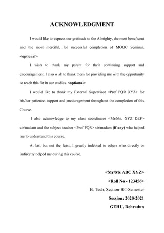 ACKNOWLEDGMENT
I would like to express our gratitude to the Almighty, the most beneficent
and the most merciful, for successful completion of MOOC Seminar.
<optional>
I wish to thank my parent for their continuing support and
encouragement. I also wish to thank them for providing me with the opportunity
to reach this far in our studies. <optional>
I would like to thank my External Supervisor <Prof PQR XYZ> for
his/her patience, support and encouragement throughout the completion of this
Course.
I also acknowledge to my class coordinator <Mr/Ms. XYZ DEF>
sir/madam and the subject teacher <Prof PQR> sir/madam (if any) who helped
me to understand this course.
At last but not the least, I greatly indebted to others who directly or
indirectly helped me during this course.
<Mr/Ms ABC XYZ>
<Roll No - 123456>
B. Tech. Section-B-I-Semester
Session: 2020-2021
GEHU, Dehradun
 