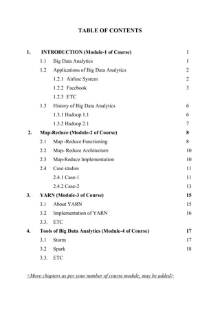 TABLE OF CONTENTS
1. INTRODUCTION (Module-1 of Course) 1
1.1 Big Data Analytics 1
1.2 Applications of Big Data Analytics 2
1.2.1 Airline System 2
1.2.2 Facebook 3
1.2.3 ETC
1.3 History of Big Data Analytics 6
1.3.1 Hadoop 1.1 6
1.3.2 Hadoop 2.1 7
2. Map-Reduce (Module-2 of Course) 8
2.1 Map -Reduce Functioning 8
2.2 Map- Reduce Architecture 10
2.3 Map-Reduce Implementation 10
2.4 Case studies 11
2.4.1 Case-1 11
2.4.2 Case-2 13
3. YARN (Module-3 of Course) 15
3.1 About YARN 15
3.2 Implementation of YARN 16
3.3. ETC
4. Tools of Big Data Analytics (Module-4 of Course) 17
3.1 Storm 17
3.2 Spark 18
3.3. ETC
<More chapters as per your number of course module, may be added>
 