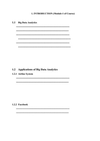 1. INTRODUCTION (Module-1 of Course)
1.1 Big Data Analytics
--------------------------------------------------------------------
-------------------------------------------------------------------
--------------------------------------------------------------------
-------------------------------------------------------------------
--------------------------------------------------------------------
-------------------------------------------------------------------
1.2 Applications of Big Data Analytics
1.2.1 Airline System
--------------------------------------------------------------------
-------------------------------------------------------------------
1.2.2 Facebook
--------------------------------------------------------------------
-------------------------------------------------------------------
 