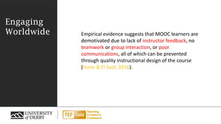 Engaging
Worldwide Empirical evidence suggests that MOOC learners are
demotivated due to lack of instructor feedback, no
teamwork or group interaction, or poor
communications, all of which can be prevented
through quality instructional design of the course
(Hone & El Said, 2016).