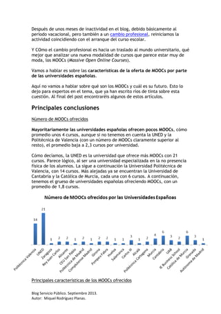 Blog Servicio Público. Septiembre 2013.
Autor: Miquel Rodríguez Planas.
Después de unos meses de inactividad en el blog, debido básicamente al
período vacacional, pero también a un cambio profesional, reiniciamos la
actividad coincidiendo con el arranque del curso escolar.
Y COmo el cambio profesional es hacia un traslado al mundo universitario, qué
mejor que analizar una nueva modalidad de cursos que parece estar muy de
moda, los MOOCs (Massive Open Online Courses).
Vamos a hablar es sobre las características de la oferta de MOOCs por parte
de las universidades españolas.
Aquí no vamos a hablar sobre qué son los MOOCs y cuál es su futuro. Esto lo
dejo para expertos en el tema, que ya han escrito ríos de tinta sobre esta
cuestión. Al final del post encontraréis algunos de estos artículos.
Principales conclusiones
Número de MOOCs ofrecidos
Mayoritariamente las universidades españolas ofrecen pocos MOOCs, cómo
promedio unos 4 cursos, aunque si no tenemos en cuenta la UNED y la
Politécnica de Valencia (con un número de MOOCs claramente superior al
resto), el promedio baja a 2,3 cursos por universidad.
Cómo decíamos, la UNED es la universidad que ofrece más MOOCs con 21
cursos. Parece lógico, al ser una universidad especializada en la no presencia
física de los alumnos. La sigue a continuación la Universidad Politécnica de
Valencia, con 14 cursos. Más alejadas ya se encuentran la Universidad de
Cantabria y la Católica de Murcia, cada una con 6 cursos. A continuación,
tenemos el grueso de universidades españolas ofreciendo MOOCs, con un
promedio de 1,8 cursos.
Principales características de los MOOCs ofrecidos
 