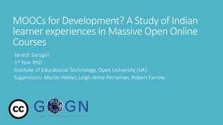MOOCs for Development? A Study of Indian
learner experiences in Massive Open Online
Courses
Janesh Sanzgiri
1st Year PhD
Institute of Educational Technology, Open University (UK)
Supervisors: Martin Weller, Leigh-Anne Perryman, Robert Farrow
 
