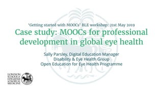 ‘Getting started with MOOCs’ BLE workshop: 21st May 2019
Case study: MOOCs for professional
development in global eye health
Sally Parsley, Digital Education Manager
Disability & Eye Health Group
Open Education for Eye Health Programme
 