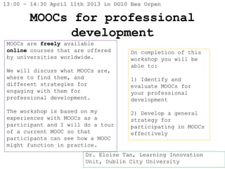 13:00 – 14:30 April 11th 2013 in DG10 Bea Orpen

        MOOCs for professional
              development
 MOOCs are freely available
 online courses that are offered      On completion of this
 by universities worldwide.           workshop you will be
                                      able to:
 We will discuss what MOOCs are,
 where to find them, and              1) Identify and
 different strategies for             evaluate MOOCs for
 engaging with them for               your professional
 professional development.            development

 The workshop is based on my          2) Develop a general
 experiences with MOOCs as a          strategy for
 participant and I will do a tour     participating in MOOCs
 of a current MOOC so that            effectively
 participants can see how a MOOC
 might function in practice.
                        Dr. Eloise Tan, Learning Innovation
                        Unit, Dublin City University
 