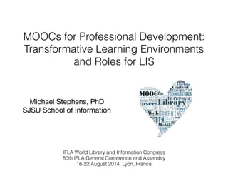 MOOCs for Professional Development: 
Transformative Learning Environments 
and Roles for LIS 
Michael Stephens, PhD 
SJSU School of Information 
IFLA World Library and Information Congress 
80th IFLA General Conference and Assembly 
16-22 August 2014, Lyon, France 
 