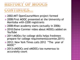 2002:MIT OpenCourseWare project formed
 2008:First MOOC presented at the University of
Manitoba with-2200 registrants
 2008:Khan academy starts (actually in 2006)
 2010:Daive Cormier video about MOOCs added on
YouTube
 2011:MOOcs for college skills helps freshmen
prepare for college requirements(cormier,2011)
 2012: New York Times calls 2012 “The year of
MOOC”
 2013:cMOOCs and xMOOCs too numerous to
accurately count


 
