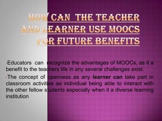•Educators

can recognize the advantages of MOOCs, as it a
benefit to the teachers life in any several challenges exist.
•The concept of openness as any learner can take part in
classroom activities as individual being able to interact with
the other fellow students especially when it a diverse learning
institution

 