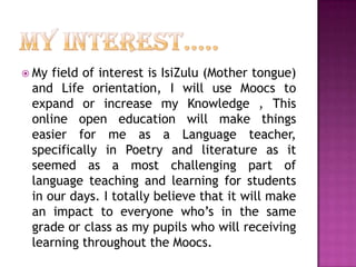  My

field of interest is IsiZulu (Mother tongue)
and Life orientation, I will use Moocs to
expand or increase my Knowledge , This
online open education will make things
easier for me as a Language teacher,
specifically in Poetry and literature as it
seemed as a most challenging part of
language teaching and learning for students
in our days. I totally believe that it will make
an impact to everyone who’s in the same
grade or class as my pupils who will receiving
learning throughout the Moocs.

 