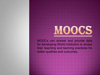 MOOCs can answer and provide data
for developing World institution to review
their teaching and learning practices fro
better qualities and outcomes.

 