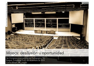 Moocs: desilusión u oportunidad
3er Congreso Internacional de Pedagogía y TIC
Ibagué. Colombia. 3 al 5 de diciembre de 2014
Carlos Magro. @c_magro
Foto:StuartSeegerCC2.0byhttps://ﬂic.kr/p/v3eka
 