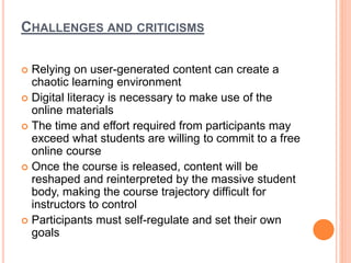 CHALLENGES AND CRITICISMS
 Relying on user-generated content can create a
chaotic learning environment
 Digital literacy is necessary to make use of the
online materials
 The time and effort required from participants may
exceed what students are willing to commit to a free
online course
 Once the course is released, content will be
reshaped and reinterpreted by the massive student
body, making the course trajectory difficult for
instructors to control
 Participants must self-regulate and set their own
goals
 