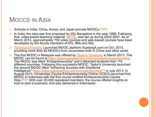 MOCCS IN ASIA
 Schools in India, China, Korea, and Japan provide MOOCs.[51][52]
 In India, the idea was first proposed by IISc Bangalore in the year 1999. Following
that, video-based teaching material, NPTEL was set up during 2003-2007. As of
March 2014, approximately 750 video courses and web-based courses have been
developed by the faculty members of IITs, IIMs and IISc.
 Tsinghua University Launched MOOC platform XuetangX.com on Oct. 2013,
providing more than 60 MOOCs from universities both in China and other world.
 The first MOOC in Malaysia was offered by Taylor's University in March 2013. This
MOOC can be found at https://www.openlearning.com/courses/Entrepreneurship .
The MOOC was titled "Entrepreneurship" and it attracted students from 115
different countries. Following this successful MOOC, Taylor's University launched
the second MOOC titled "Achieving Success with Emotional
Intelligence" https://www.openlearning.com/courses/Success[53] in July 2013. In
August 2013, Universitas Ciputra Entrepreneurship Online (UCEO) launched first
MOOC in Indonesia with the first course entitled Entrepreneurship Ciputra
Way.[54][55] With over 20,000 registered members, the course offered insights on
how to start a business, and was delivered in Indonesian.
 