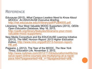 REFERENCE
Educause (2012), What Campus Leaders Need to Know About
MOOCs: An EDUCAUSE Executive Briefing,
http://net.educause.edu/ir/library/pdf/PUB4005.pdf.
Librarians: Your Most Valuable MOOC Supporters (2013), OEDb:
Open Education Database, May 16, 2013,
http://oedb.org/library/features/librarians-your-most-
valuable-mooc-supporters/.
New Media Consortium and the EDUCAUSE Learning Initiative
(2013), The NMC Horizon Report: 2013 Higher Education
Edition, http://www.nmc.org/pdf/2013-horizon-report-
HE.pdf.
Pappano, L (2012), The Year of the MOOC, The New York
Times, Education Life, November 2, 2012,
http://www.nytimes.com/2012/11/04/education/edlife/ma
ssive-open-online-courses-are-multiplying-at-a-rapid-
pace.html?pagewanted=4&_r=1&pagewanted=all&.
 