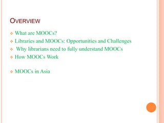 OVERVIEW
 What are MOOCs?
 Libraries and MOOCs: Opportunities and Challenges
 Why librarians need to fully understand MOOCs
 How MOOCs Work
 MOOCs in Asia
 
