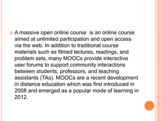  A massive open online course is an online course
aimed at unlimited participation and open access
via the web. In addition to traditional course
materials such as filmed lectures, readings, and
problem sets, many MOOCs provide interactive
user forums to support community interactions
between students, professors, and teaching
assistants (TAs). MOOCs are a recent development
in distance education which was first introduced in
2008 and emerged as a popular mode of learning in
2012.
 