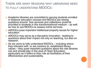 THERE ARE MANY REASONS WHY LIBRARIANS NEED
TO FULLY UNDERSTAND MOOCS:
 Academic libraries are committed to serving students enrolled
in distance education courses and MOOCs are raising
questions around how services and collections could be
provided to students in this transformational medium – as well
as how to use MOOCs to assess online services.
 xMOOCs pose important intellectual property issues for higher
education.
 xMOOCs may serve as a disruptive innovation - leading to
questions about their impact not only on teaching, but also on
research.
 As we come to fully understand MOOCs – including where
they intersect with, or are contrary to, established library
values – they pose important questions about the role libraries
can and should play in the area of Open Education:
particularly as it refers to their role as facilitators of their
effectiveness and sustainability.
 