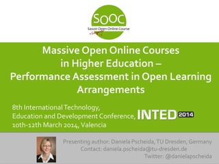 Massive Open Online Courses
in Higher Education –
Performance Assessment in Open Learning
Arrangements
8th InternationalTechnology,
Education and Development Conference,
10th-12th March 2014,Valencia
Presenting author: Daniela Pscheida,TU Dresden, Germany
Contact: daniela.pscheida@tu-dresden.de
Twitter: @danielapscheida
 