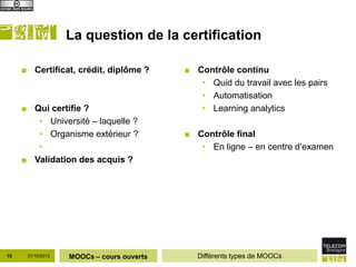 La question de la certification

     ■ Certificat, crédit, diplôme ?       ■ Contrôle continu
                                              • Quid du travail avec les pairs
                                              • Automatisation
     ■ Qui certifie ?                         • Learning analytics
        • Université – laquelle ?
        • Organisme extérieur ?            ■ Contrôle final
        •                                     • En ligne – en centre d’examen
     ■ Validation des acquis ?




10    31/10/2012   MOOCs – cours ouverts      Différents types de MOOCs
 