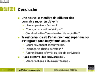 Conclusion

                  ■ Une nouvelle manière de diffuser des
                    connaissances en devenir
                     • Une ou plusieurs formes ?
                     • Cours, ou manuel numérique ?
                     • Standardisation ? Amélioration de la qualité ?
                  ■ Transformation de l’enseignement supérieur ou
                    s’intégrant dans le système actuel
                     • Cours deviennent concurrentiels
                     • Interroger la chaine de valeur ?
                     • Apprentissage informel ou issu de l’université
                  ■ Place relative des universités ?
                     • Des formations à plusieurs vitesses ?


14   31/10/2012   MOOCs – cours ouverts        Différents types de MOOCs
 