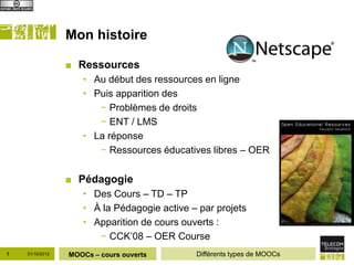 Mon histoire

                 ■ Ressources
                    • Au début des ressources en ligne
                    • Puis apparition des
                       − Problèmes de droits
                       − ENT / LMS
                    • La réponse
                       − Ressources éducatives libres – OER

                 ■ Pédagogie
                    • Des Cours – TD – TP
                    • À la Pédagogie active – par projets
                    • Apparition de cours ouverts :
                       − CCK’08 – OER Course
1   31/10/2012   MOOCs – cours ouverts       Différents types de MOOCs
 