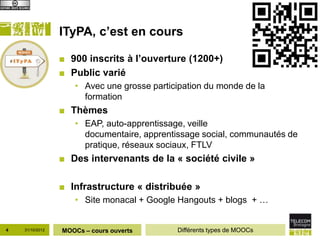 ITyPA, c’est en cours

                 ■ 900 inscrits à l’ouverture (1200+)
                 ■ Public varié
                    • Avec une grosse participation du monde de la
                      formation
                 ■ Thèmes
                    • EAP, auto-apprentissage, veille
                      documentaire, apprentissage social, communautés de
                      pratique, réseaux sociaux, FTLV
                 ■ Des intervenants de la « société civile »

                 ■ Infrastructure « distribuée »
                    • Site monacal + Google Hangouts + blogs + …


4   31/10/2012   MOOCs – cours ouverts      Différents types de MOOCs
 