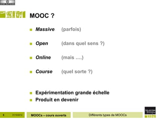 MOOC ?

                 ■ Massive         (parfois)

                 ■ Open            (dans quel sens ?)

                 ■ Online          (mais ….)

                 ■ Course          (quel sorte ?)



                 ■ Expérimentation grande échelle
                 ■ Produit en devenir

6   31/10/2012   MOOCs – cours ouverts         Différents types de MOOCs
 