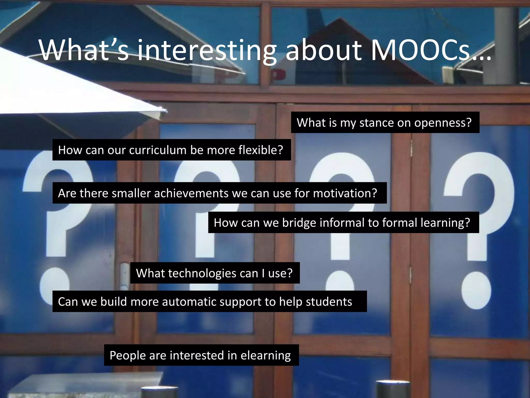 What’s interesting about MOOCs…
How can our curriculum be more flexible?
Can we build more automatic support to help students?
How can we bridge informal to formal learning?
What is my stance on openness?
People are interested in elearning
Are there smaller achievements we can use for motivation?
What technologies can I use?
 