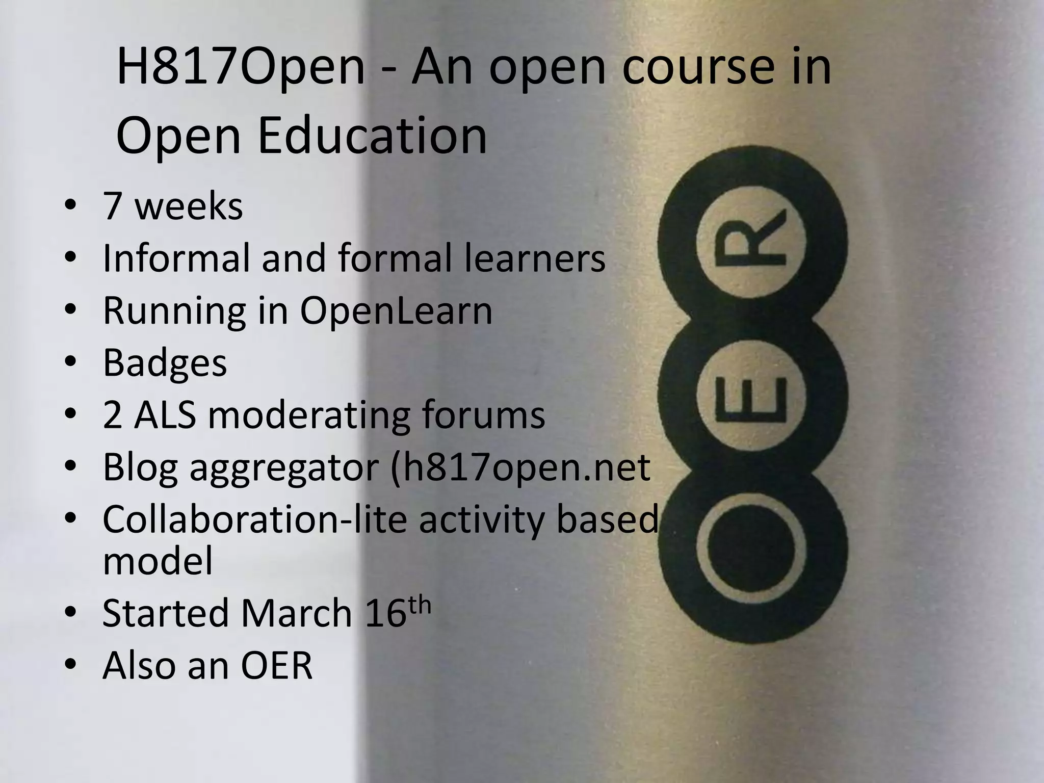 H817Open - An open course in
Open Education
• 7 weeks
• Informal and formal learners
• Running in OpenLearn
• Badges
• 2 ALS moderating forums
• Blog aggregator (h817open.net
• Collaboration-lite activity based
model
• Started March 16th
• Also an OER
 