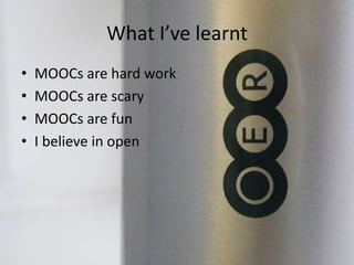 What I’ve learnt
• MOOCs are hard work
• MOOCs are scary
• MOOCs are fun
• I believe in open
 